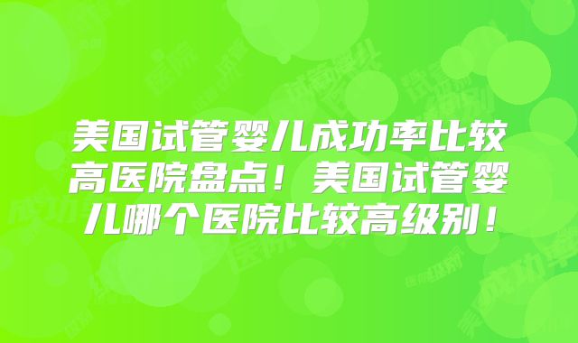 美国试管婴儿成功率比较高医院盘点！美国试管婴儿哪个医院比较高级别！
