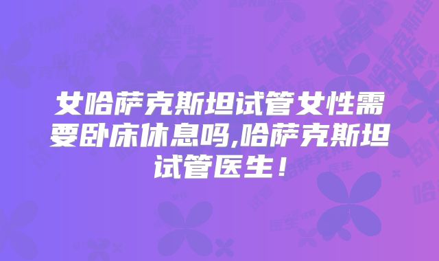 女哈萨克斯坦试管女性需要卧床休息吗,哈萨克斯坦试管医生！