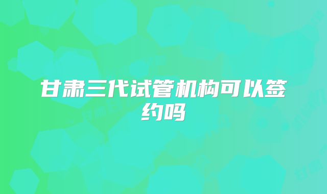 甘肃三代试管机构可以签约吗
