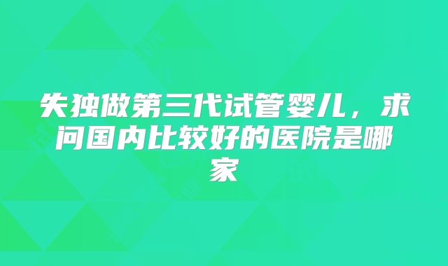 失独做第三代试管婴儿，求问国内比较好的医院是哪家