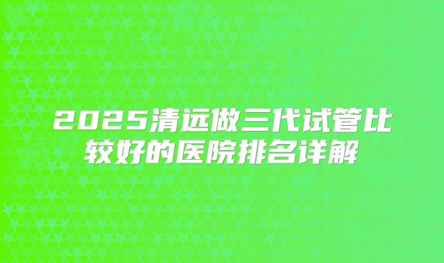 2025清远做三代试管比较好的医院排名详解