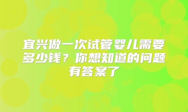 宜兴做一次试管婴儿需要多少钱？你想知道的问题有答案了