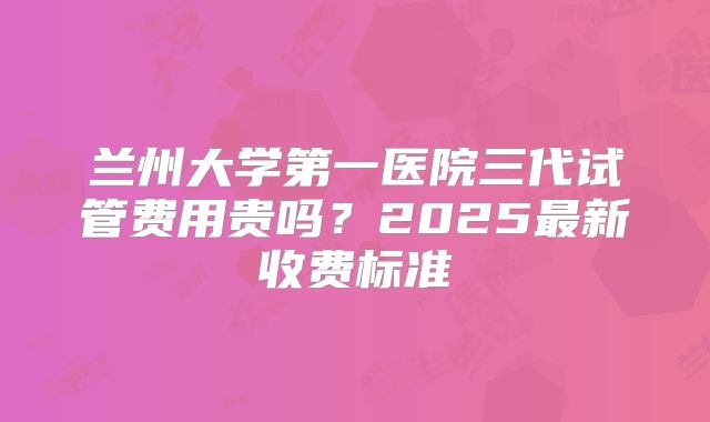 兰州大学第一医院三代试管费用贵吗?2025最新收费标准