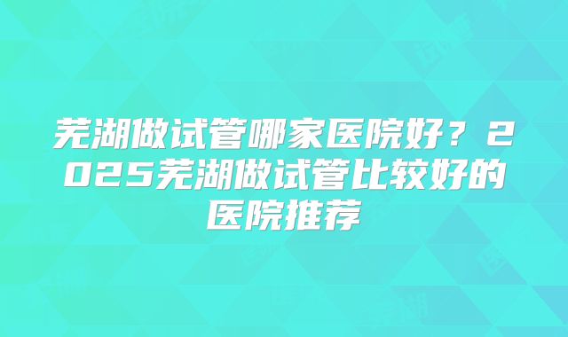 芜湖做试管哪家医院好？2025芜湖做试管比较好的医院推荐