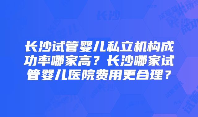 长沙试管婴儿私立机构成功率哪家高？长沙哪家试管婴儿医院费用更合理？