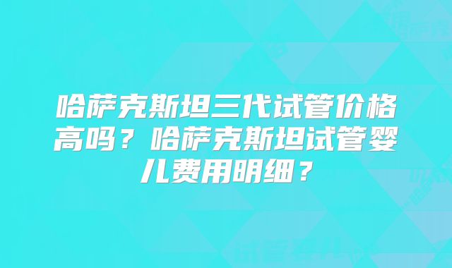 哈萨克斯坦三代试管价格高吗?哈萨克斯坦试管婴儿费用明细?