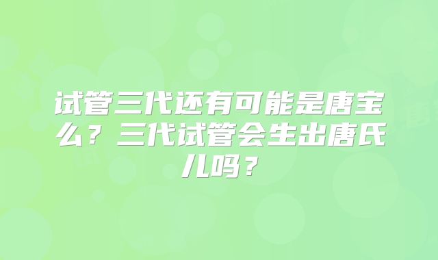 试管三代还有可能是唐宝么？三代试管会生出唐氏儿吗？