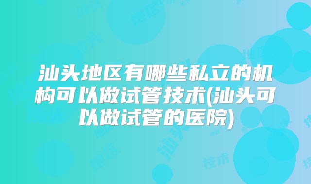 汕头地区有哪些私立的机构可以做试管技术(汕头可以做试管的医院)