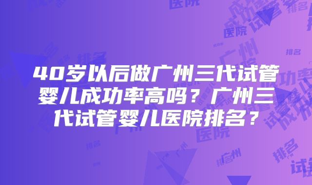 40岁以后做广州三代试管婴儿成功率高吗？广州三代试管婴儿医院排名？