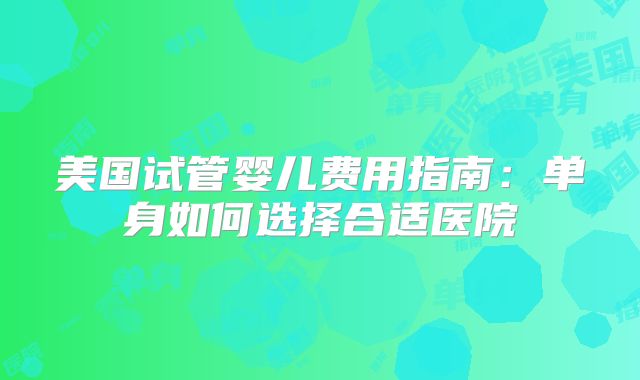 美国试管婴儿费用指南:单身如何选择合适医院