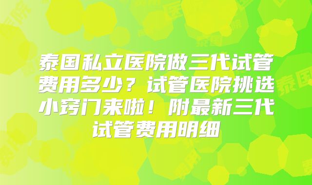 泰国私立医院做三代试管费用多少？试管医院挑选小窍门来啦！附最新三代试管费用明细
