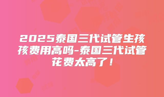 2025泰国三代试管生孩孩费用高吗-泰国三代试管花费太高了！