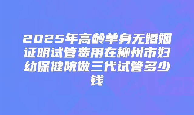 2025年高龄单身无婚姻证明试管费用在柳州市妇幼保健院做三代试管多少钱