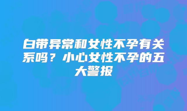 白带异常和女性不孕有关系吗？小心女性不孕的五大警报
