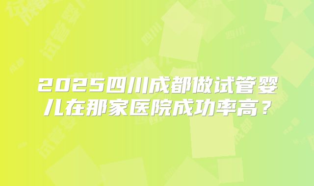 2025四川成都做试管婴儿在那家医院成功率高？