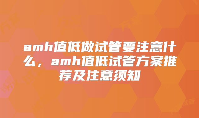 amh值低做试管要注意什么，amh值低试管方案推荐及注意须知
