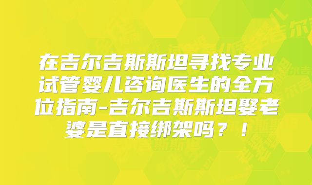 在吉尔吉斯斯坦寻找专业试管婴儿咨询医生的全方位指南-吉尔吉斯斯坦娶老婆是直接绑架吗？！