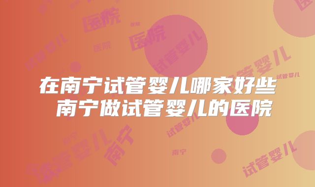 在南宁试管婴儿哪家好些 南宁做试管婴儿的医院