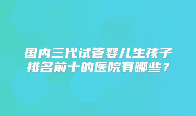 国内三代试管婴儿生孩子排名前十的医院有哪些？