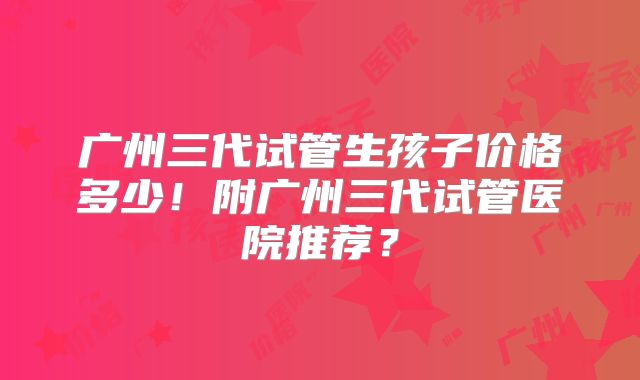 广州三代试管生孩子价格多少!附广州三代试管医院推荐?