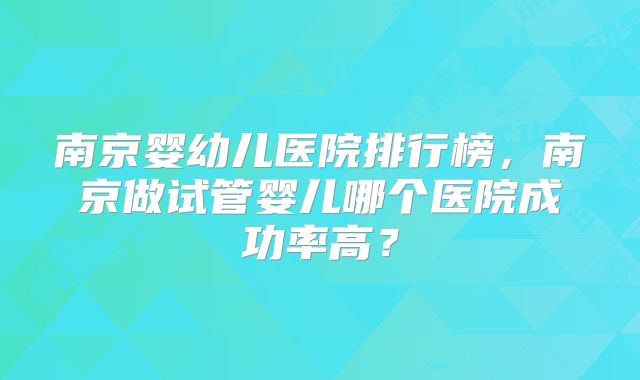 南京婴幼儿医院排行榜，南京做试管婴儿哪个医院成功率高？