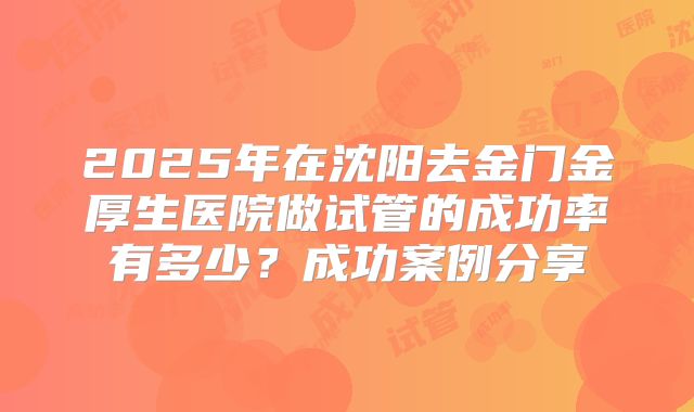 2025年在沈阳去金门金厚生医院做试管的成功率有多少？成功案例分享