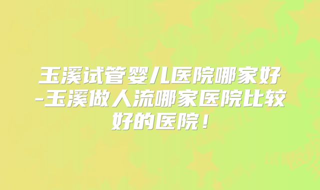 玉溪试管婴儿医院哪家好-玉溪做人流哪家医院比较好的医院！