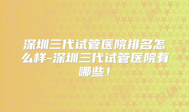 深圳三代试管医院排名怎么样-深圳三代试管医院有哪些!