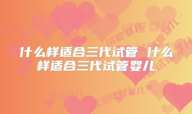 什么样适合三代试管 什么样适合三代试管婴儿