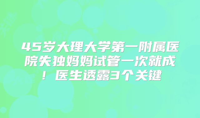 45岁大理大学第一附属医院失独妈妈试管一次就成！医生透露3个关键