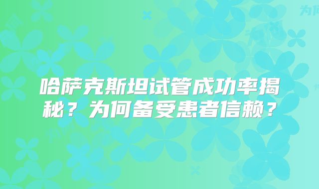哈萨克斯坦试管成功率揭秘？为何备受患者信赖？