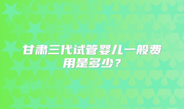 甘肃三代试管婴儿一般费用是多少？
