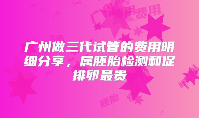 广州做三代试管的费用明细分享，属胚胎检测和促排卵最贵