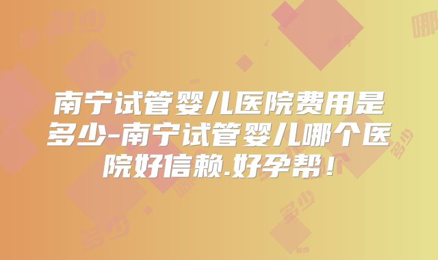 南宁试管婴儿医院费用是多少-南宁试管婴儿哪个医院好信赖.好孕帮！