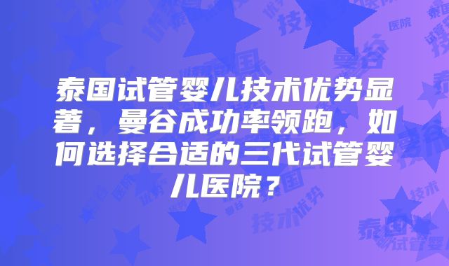 泰国试管婴儿技术优势显著,曼谷成功率领跑,如何选择合适的三代试管婴儿医院?