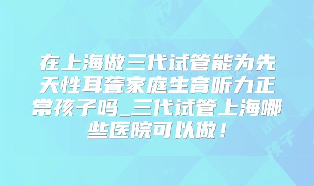 在上海做三代试管能为先天性耳聋家庭生育听力正常孩子吗_三代试管上海哪些医院可以做！