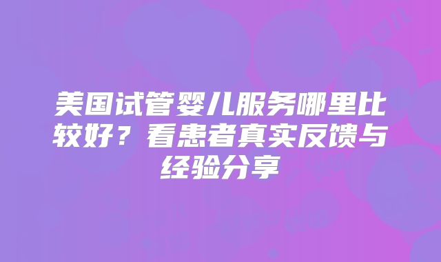 美国试管婴儿服务哪里比较好？看患者真实反馈与经验分享