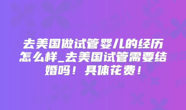 去美国做试管婴儿的经历怎么样_去美国试管需要结婚吗！具体花费！