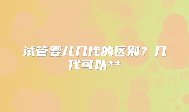 试管婴儿几代的区别？几代可以**