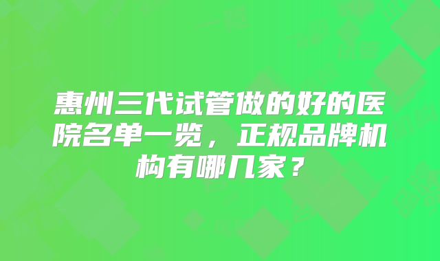 惠州三代试管做的好的医院名单一览，正规品牌机构有哪几家？