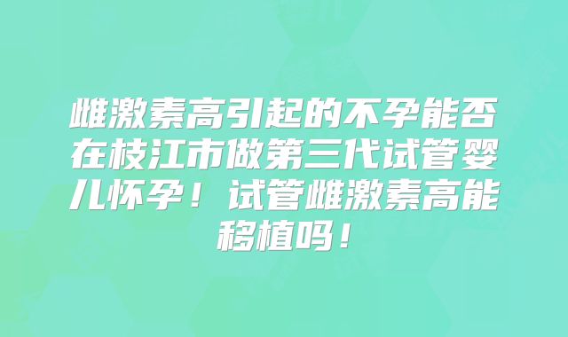雌激素高引起的不孕能否在枝江市做第三代试管婴儿怀孕！试管雌激素高能移植吗！