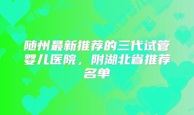 随州最新推荐的三代试管婴儿医院，附湖北省推荐名单