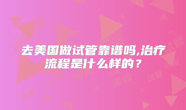 去美国做试管靠谱吗,治疗流程是什么样的？