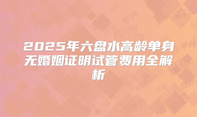 2025年六盘水高龄单身无婚姻证明试管费用全解析