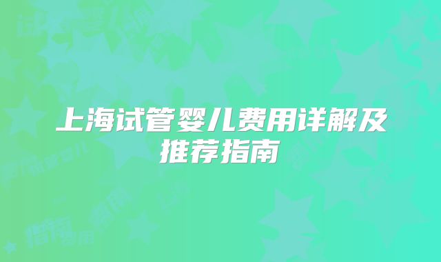 上海试管婴儿费用详解及推荐指南