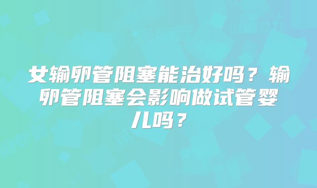 女输卵管阻塞能治好吗?输卵管阻塞会影响做试管婴儿吗?