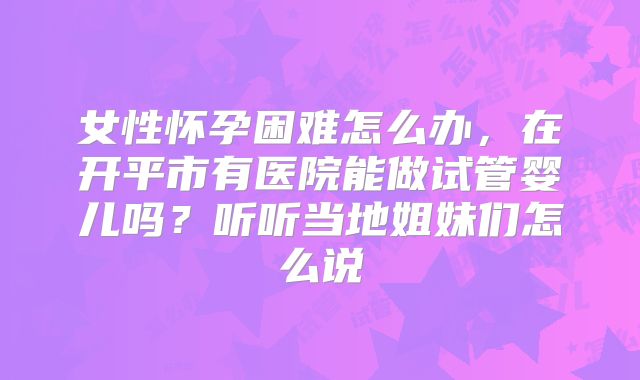 女性怀孕困难怎么办，在开平市有医院能做试管婴儿吗？听听当地姐妹们怎么说
