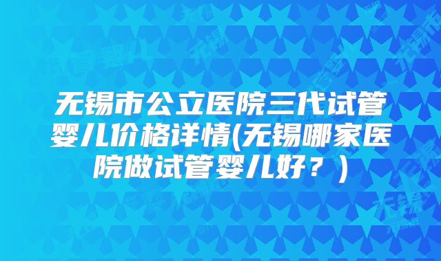 无锡市公立医院三代试管婴儿价格详情(无锡哪家医院做试管婴儿好？)
