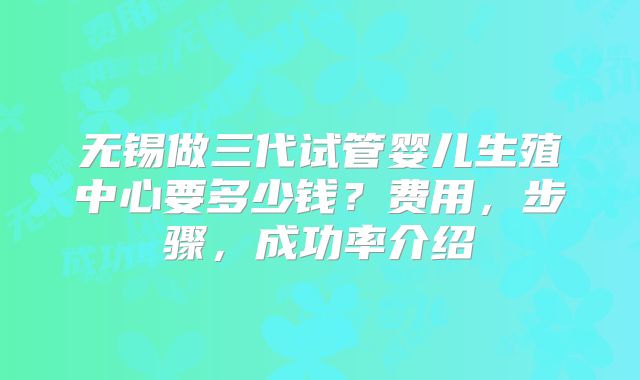无锡做三代试管婴儿生殖中心要多少钱？费用，步骤，成功率介绍