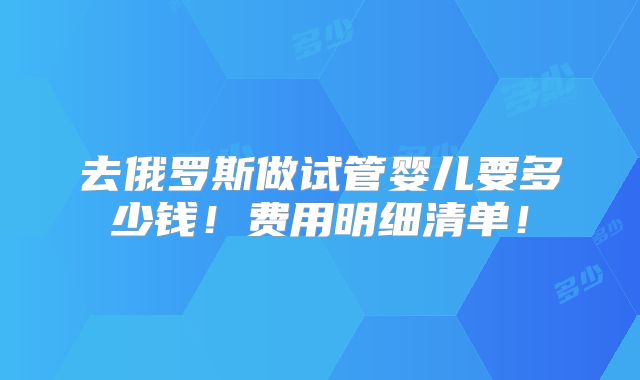 去俄罗斯做试管婴儿要多少钱！费用明细清单！